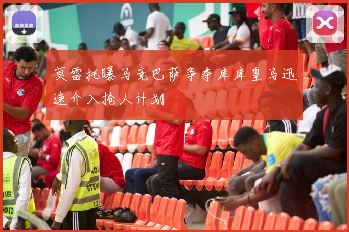 莫雷托曝马竞巴萨争夺库库皇马迅速介入抢人计划