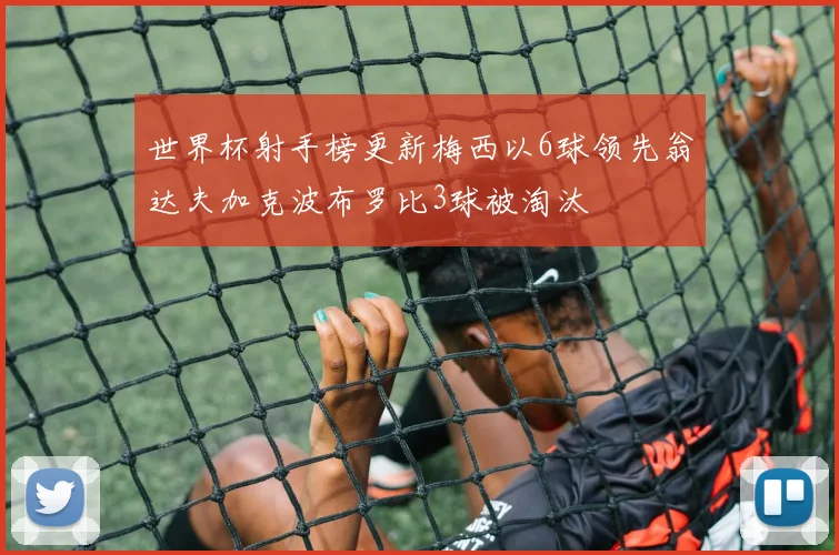 世界杯射手榜更新梅西以6球领先翁达夫加克波布罗比3球被淘汰