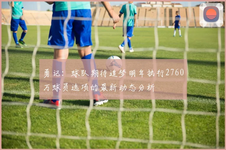 勇记：球队期待追梦明年执行2760万球员选项的最新动态分析