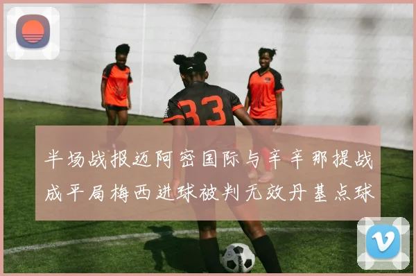 半场战报迈阿密国际与辛辛那提战成平局梅西进球被判无效丹基点球扳平比分