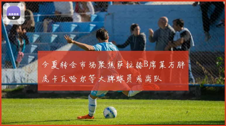 今夏转会市场聚焦萨拉赫B席莱万胖虎卡瓦哈尔等大牌球员或离队