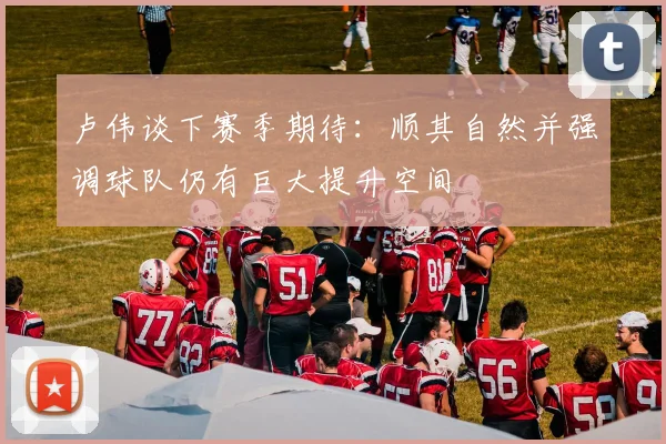 卢伟谈下赛季期待:顺其自然并强调球队仍有巨大提升空间