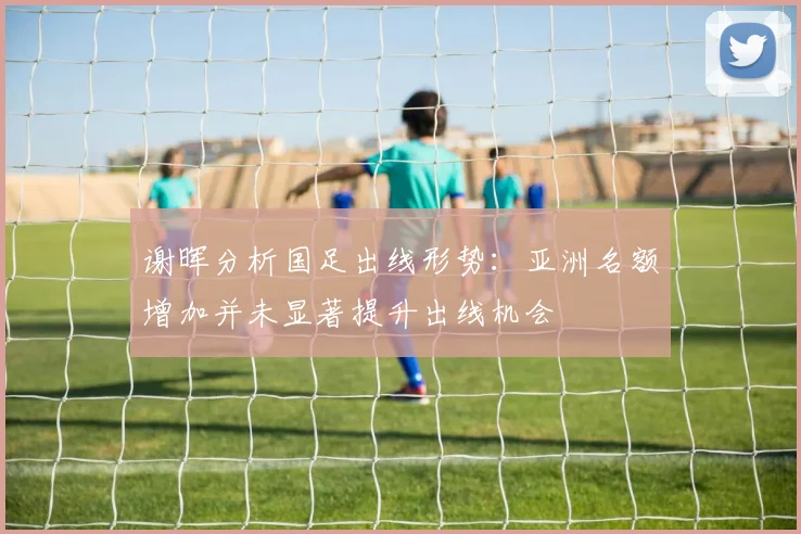 谢晖分析国足出线形势：亚洲名额增加并未显著提升出线机会