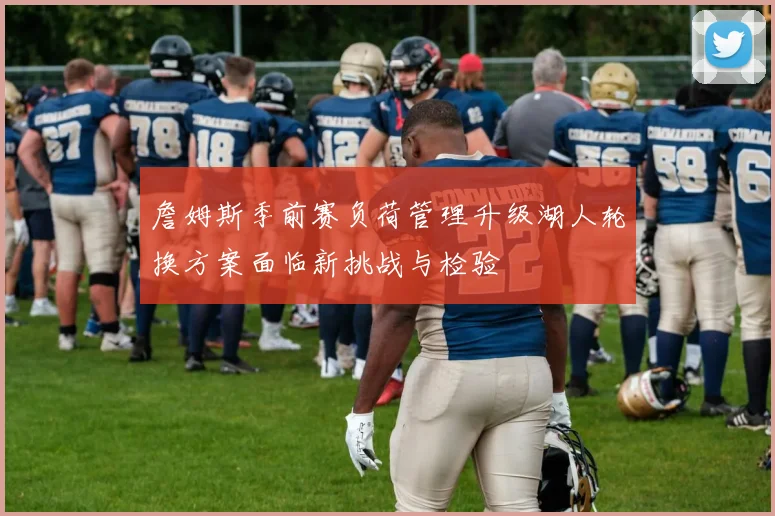 詹姆斯季前赛负荷管理升级湖人轮换方案面临新挑战与检验