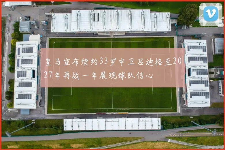皇马宣布续约33岁中卫吕迪格至2027年再战一年展现球队信心