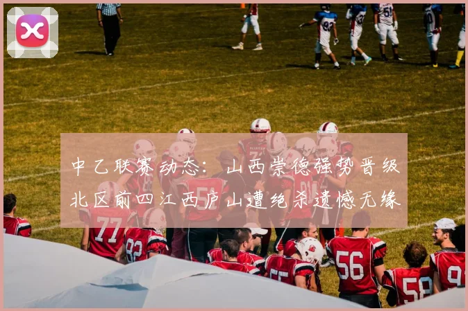 中乙联赛动态：山西崇德强势晋级北区前四江西庐山遭绝杀遗憾无缘南区前四