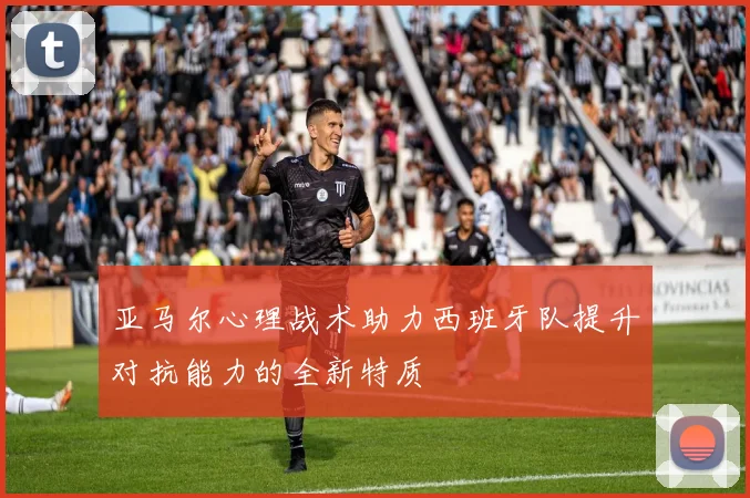 亚马尔心理战术助力西班牙队提升对抗能力的全新特质