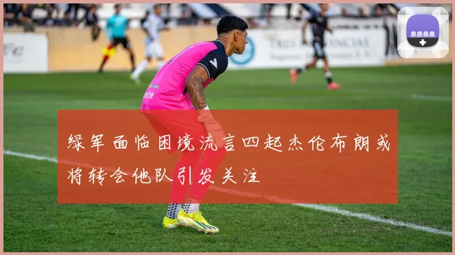 绿军面临困境流言四起杰伦布朗或将转会他队引发关注