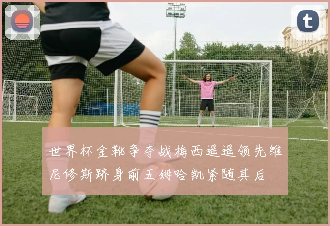 世界杯金靴争夺战梅西遥遥领先维尼修斯跻身前五姆哈凯紧随其后