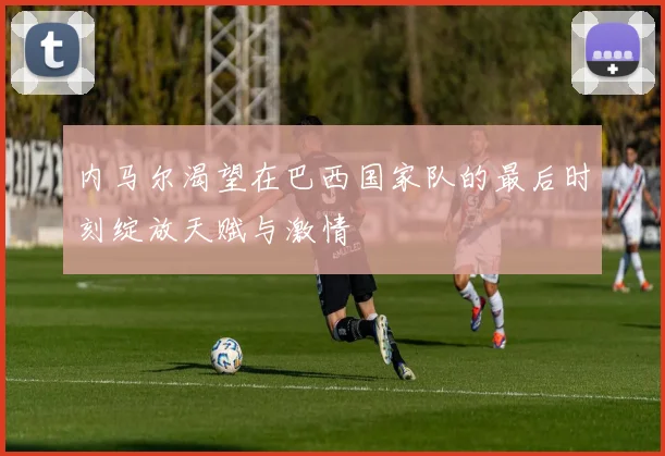 内马尔渴望在巴西国家队的最后时刻绽放天赋与激情