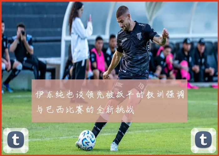 伊东纯也谈领先被扳平的教训强调与巴西比赛的全新挑战