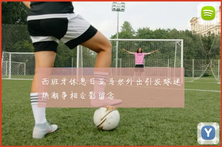 西班牙休息日亚马尔外出引发球迷热潮争相合影留念