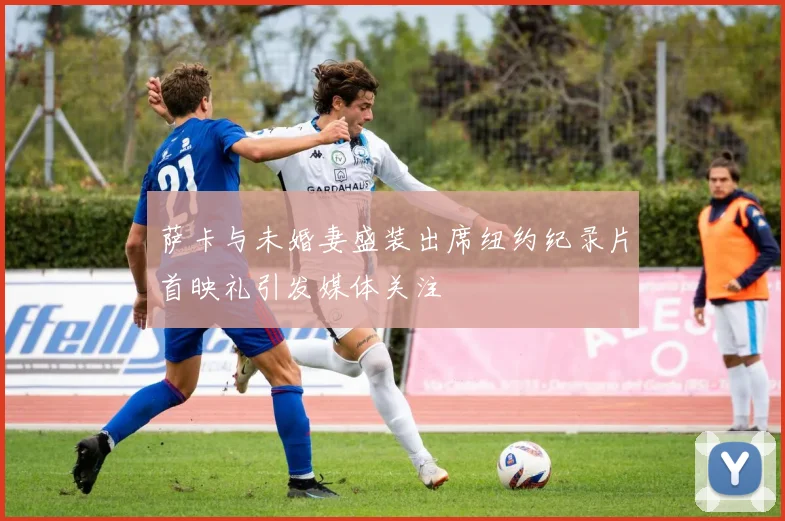萨卡与未婚妻盛装出席纽约纪录片首映礼引发媒体关注