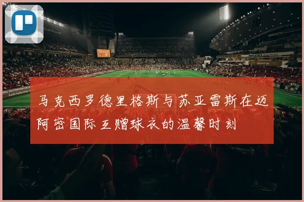 马克西罗德里格斯与苏亚雷斯在迈阿密国际互赠球衣的温馨时刻