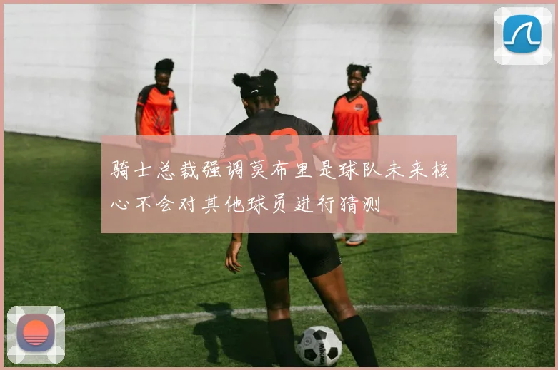 骑士总裁强调莫布里是球队未来核心不会对其他球员进行猜测