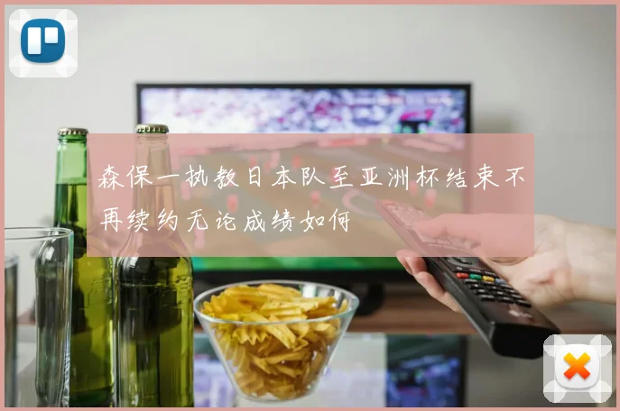 森保一执教日本队至亚洲杯结束不再续约无论成绩如何