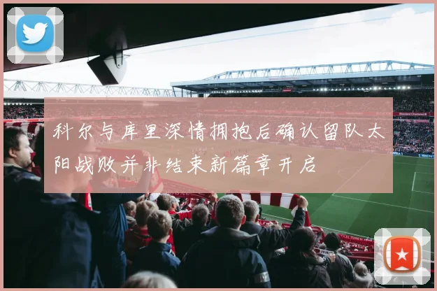 科尔与库里深情拥抱后确认留队太阳战败并非结束新篇章开启