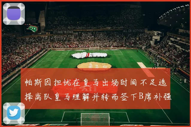 帕斯因担忧在皇马出场时间不足选择离队皇马理解并转而签下B席补强阵容