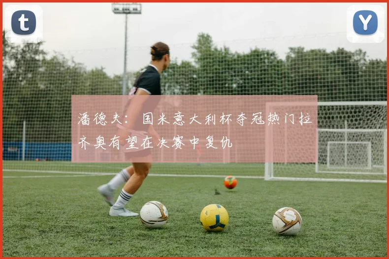 潘德夫：国米意大利杯夺冠热门拉齐奥有望在决赛中复仇