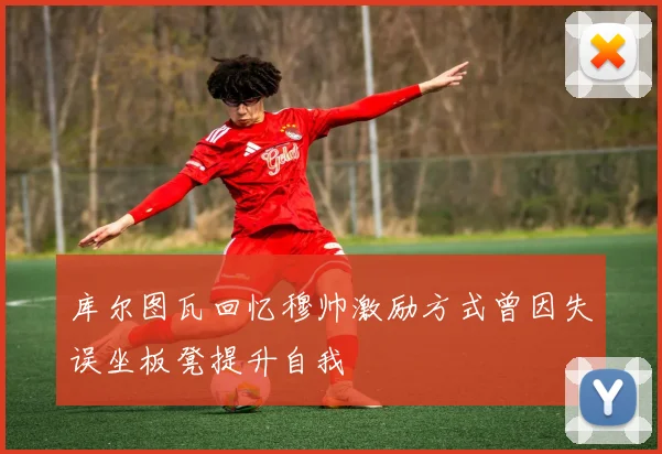库尔图瓦回忆穆帅激励方式曾因失误坐板凳提升自我