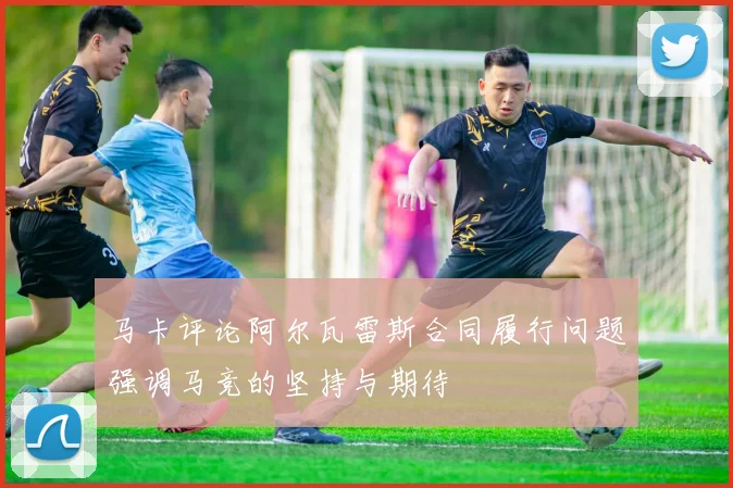 马卡评论阿尔瓦雷斯合同履行问题强调马竞的坚持与期待