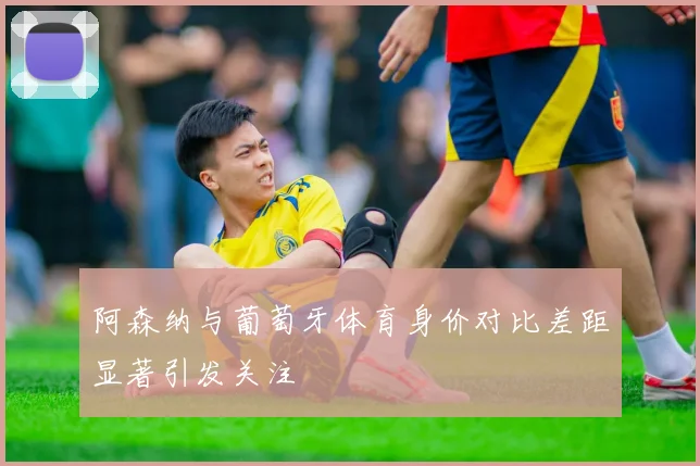阿森纳与葡萄牙体育身价对比差距显著引发关注