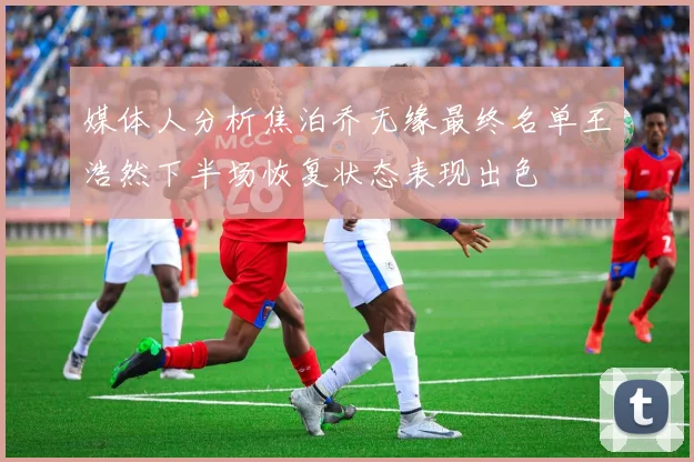 媒体人分析焦泊乔无缘最终名单王浩然下半场恢复状态表现出色