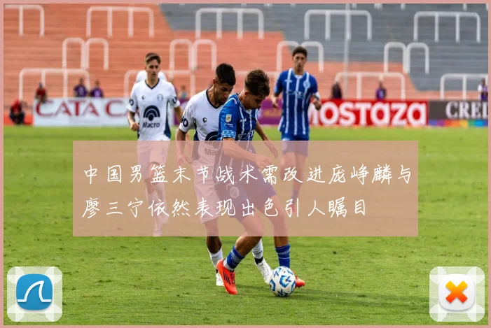 中国男篮末节战术需改进庞峥麟与廖三宁依然表现出色引人瞩目