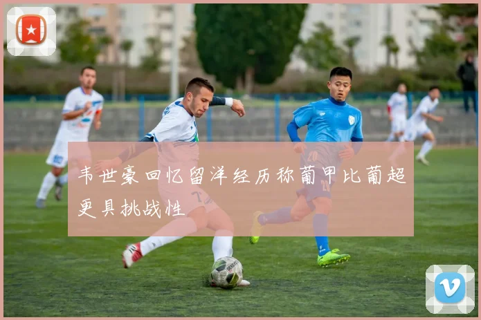 韦世豪回忆留洋经历称葡甲比葡超更具挑战性