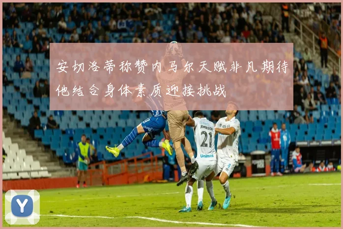 安切洛蒂称赞内马尔天赋非凡期待他结合身体素质迎接挑战