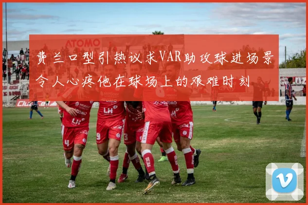 费兰口型引热议求VAR助攻球进场景令人心疼他在球场上的艰难时刻