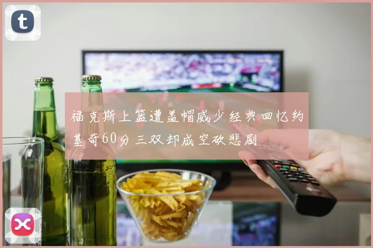福克斯上篮遭盖帽威少经典回忆约基奇60分三双却成空砍悲剧