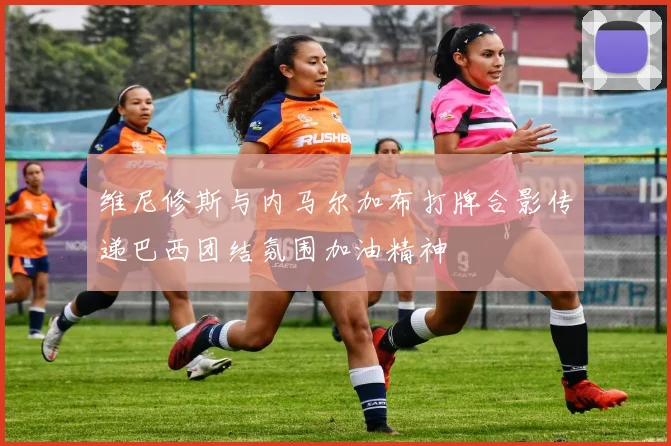 维尼修斯与内马尔加布打牌合影传递巴西团结氛围加油精神