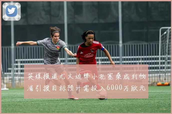 英媒报道尤文边锋小孔塞桑成利物浦引援目标预计需投入6000万欧元