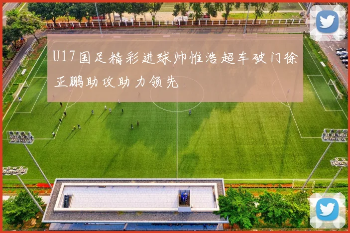 U17国足精彩进球帅惟浩超车破门徐正鹏助攻助力领先
